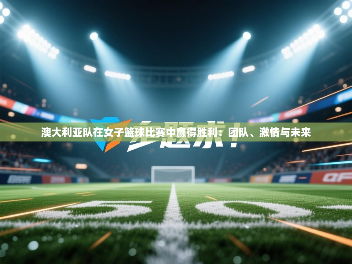 澳大利亚队在女子篮球比赛中赢得胜利：团队、激情与未来