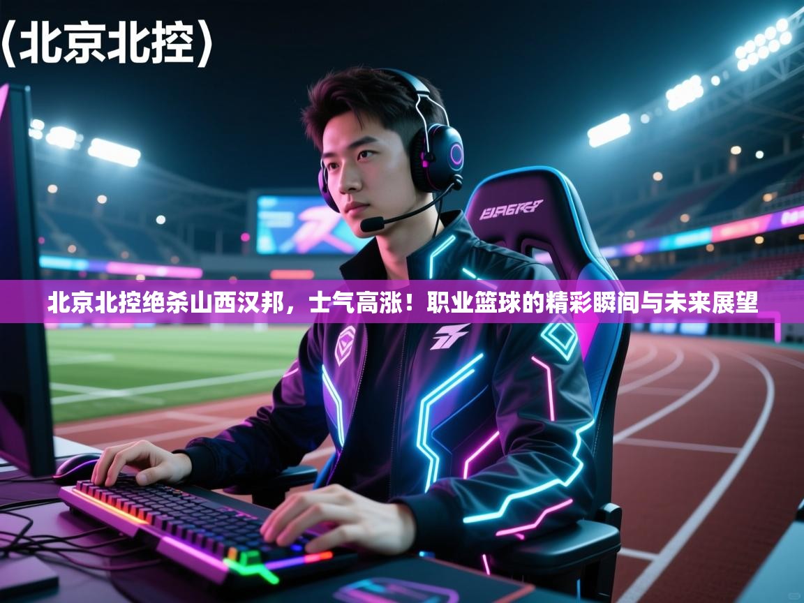 北京北控绝杀山西汉邦，士气高涨！职业篮球的精彩瞬间与未来展望